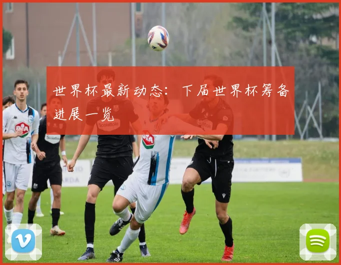 世界杯最新动态：下届世界杯筹备进展一览