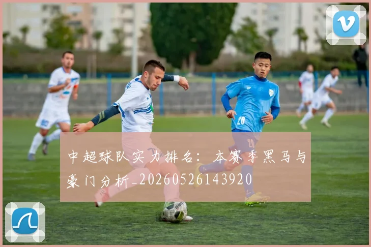 中超球队实力排名：本赛季黑马与豪门分析_20260526143920