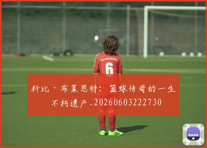 科比·布莱恩特：篮球传奇的一生与不朽遗产_20260603222730