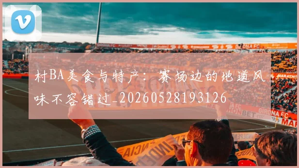 村BA美食与特产：赛场边的地道风味不容错过_20260528193126