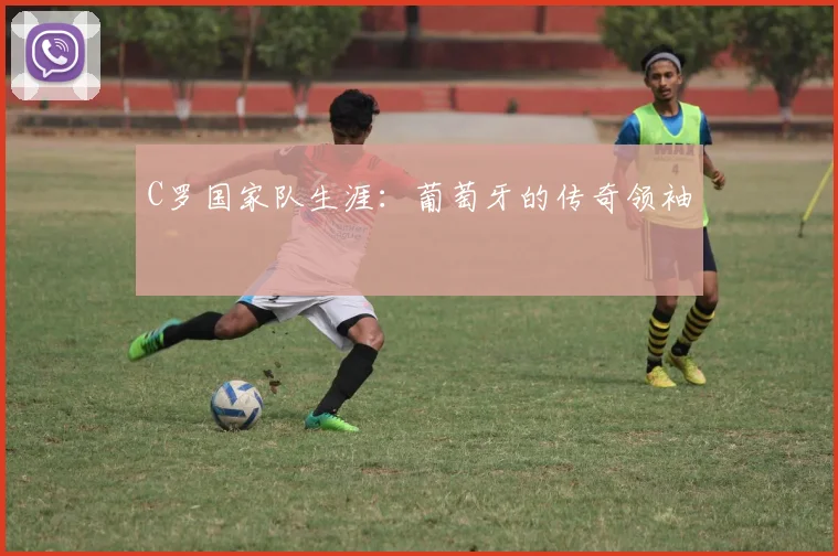 C罗国家队生涯：葡萄牙的传奇领袖