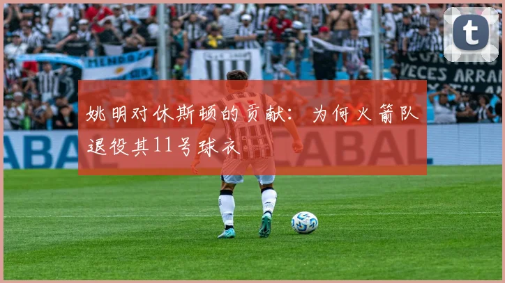 姚明对休斯顿的贡献：为何火箭队退役其11号球衣