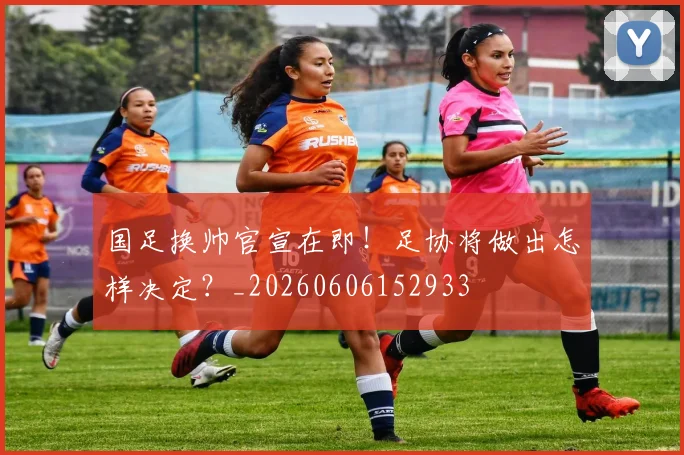 国足换帅官宣在即！足协将做出怎样决定？_20260606152933