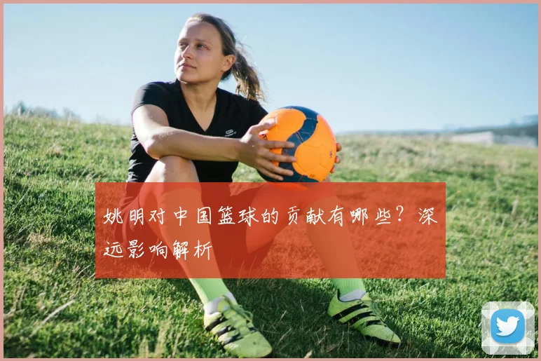 姚明对中国篮球的贡献有哪些？深远影响解析