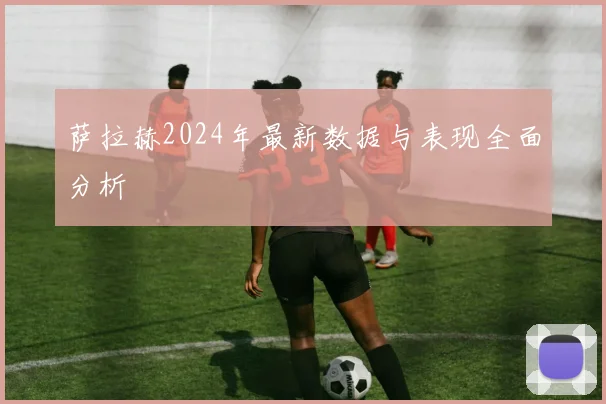 萨拉赫2024年最新数据与表现全面分析