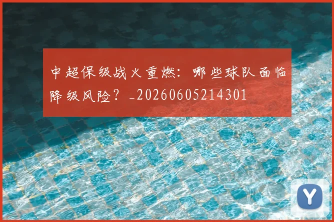 中超保级战火重燃：哪些球队面临降级风险？_20260605214301