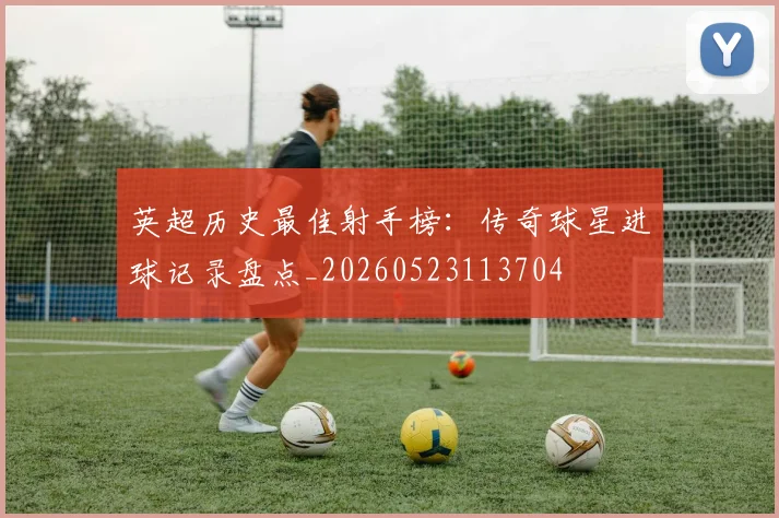 英超历史最佳射手榜：传奇球星进球记录盘点_20260523113704