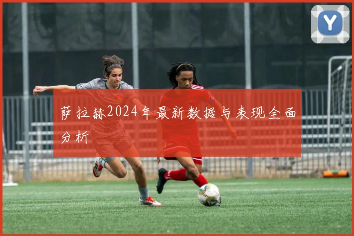萨拉赫2024年最新数据与表现全面分析