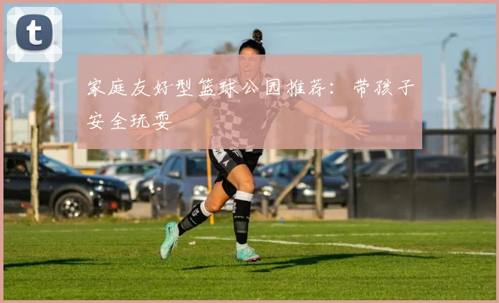 家庭友好型篮球公园推荐:带孩子安全玩耍