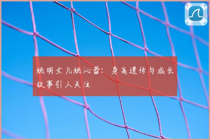 姚明女儿姚沁蕾：身高遗传与成长故事引人关注